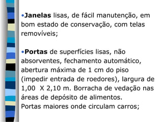 •Janelas lisas, de fácil manutenção, em
bom estado de conservação, com telas
removíveis;
•Portas de superfícies lisas, não
absorventes, fechamento automático,
abertura máxima de 1 cm do piso
(impedir entrada de roedores), largura de
1,00 X 2,10 m. Borracha de vedação nas
áreas de depósito de alimentos.
Portas maiores onde circulam carros;
 
