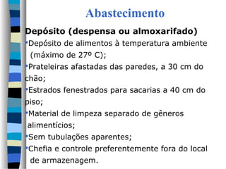 Abastecimento
Depósito (despensa ou almoxarifado)
Depósito de alimentos à temperatura ambiente
(máximo de 27º C);
Prateleiras afastadas das paredes, a 30 cm do
chão;
Estrados fenestrados para sacarias a 40 cm do
piso;
Material de limpeza separado de gêneros
alimentícios;
Sem tubulações aparentes;
Chefia e controle preferentemente fora do local
de armazenagem.
 