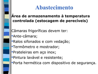 Abastecimento
Área de armazenamento à temperatura
controlada (estocagem de perecíveis)
Câmaras frigoríficas devem ter:
Ante-câmara;
Ralos sifonados e com vedação;
Termômetro e mostrador;
Prateleiras em aço inox;
Pintura lavável e resistente;
Porta hermética com dispositivo de segurança.
 