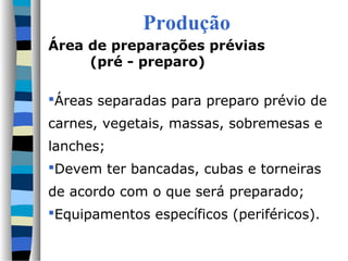 Produção
Área de preparações prévias
(pré - preparo)
Áreas separadas para preparo prévio de
carnes, vegetais, massas, sobremesas e
lanches;
Devem ter bancadas, cubas e torneiras
de acordo com o que será preparado;
Equipamentos específicos (periféricos).
 