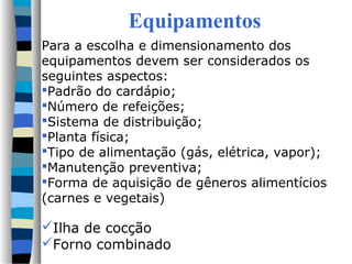 Equipamentos
Para a escolha e dimensionamento dos
equipamentos devem ser considerados os
seguintes aspectos:
Padrão do cardápio;
Número de refeições;
Sistema de distribuição;
Planta física;
Tipo de alimentação (gás, elétrica, vapor);
Manutenção preventiva;
Forma de aquisição de gêneros alimentícios
(carnes e vegetais)
Ilha de cocção
Forno combinado
 