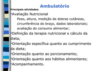Ambulatório
Principais atividades:
Avaliação Nutricional
Peso, altura, medição de dobras cutâneas,
circunferência do braço, dados laboratoriais;
avaliação do consumo alimentar;
Definição da terapia nutricional e cálculo da
dieta;
Orientação específica quanto ao cumprimento
da dieta;
Orientação quanto ao porcionamento;
Orientação quanto aos hábitos alimentares;
Acompanhamento.
 