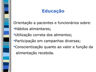 Educação
Orientação a pacientes e funcionários sobre:
Hábitos alimentares;
Utilização correta dos alimentos;
Participação em campanhas diversas;
Conscientização quanto ao valor e função da
alimentação recebida.
 
