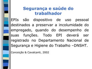 EPIs são dispositivo de uso pessoal
destinados a preservar a incolumidade do
empregado, quando do desempenho de
suas funções. Todo EPI deverá ser
registrado no Departamento Nacional de
Segurança e Higiene do Trabalho –DNSHT.
Conceição & Cavalcanti, 2002
Segurança e saúde do
trabalhador
 