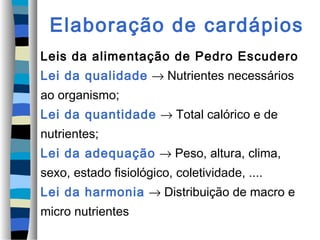 Elaboração de cardápios
Leis da alimentação de Pedro Escudero
Lei da qualidade → Nutrientes necessários
ao organismo;
Lei da quantidade → Total calórico e de
nutrientes;
Lei da adequação → Peso, altura, clima,
sexo, estado fisiológico, coletividade, ....
Lei da harmonia → Distribuição de macro e
micro nutrientes
 
