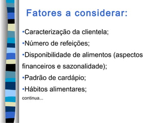 Fatores a considerar:
•Caracterização da clientela;
•Número de refeições;
•Disponibilidade de alimentos (aspectos
financeiros e sazonalidade);
•Padrão de cardápio;
•Hábitos alimentares;
continua...
 