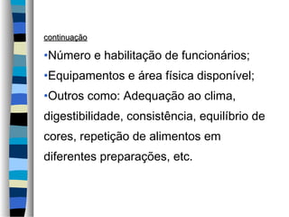 continuaçãocontinuação
•Número e habilitação de funcionários;
•Equipamentos e área física disponível;
•Outros como: Adequação ao clima,
digestibilidade, consistência, equilíbrio de
cores, repetição de alimentos em
diferentes preparações, etc.
 
