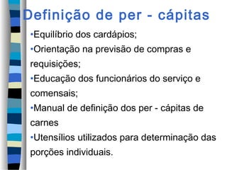 Definição de per - cápitas
•Equilíbrio dos cardápios;
•Orientação na previsão de compras e
requisições;
•Educação dos funcionários do serviço e
comensais;
•Manual de definição dos per - cápitas de
carnes
•Utensílios utilizados para determinação das
porções individuais.
 