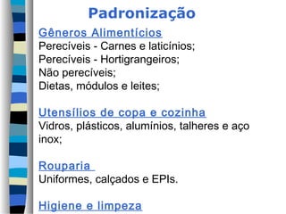 Padronização
Gêneros Alimentícios
Perecíveis - Carnes e laticínios;
Perecíveis - Hortigrangeiros;
Não perecíveis;
Dietas, módulos e leites;
Utensílios de copa e cozinha
Vidros, plásticos, alumínios, talheres e aço
inox;
Rouparia
Uniformes, calçados e EPIs.
Higiene e limpeza
 