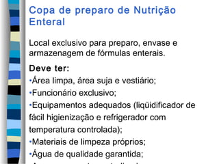 Copa de preparo de Nutrição
Enteral
Local exclusivo para preparo, envase e
armazenagem de fórmulas enterais.
Deve ter:
•Área limpa, área suja e vestiário;
•Funcionário exclusivo;
•Equipamentos adequados (liqüidificador de
fácil higienização e refrigerador com
temperatura controlada);
•Materiais de limpeza próprios;
•Água de qualidade garantida;
 