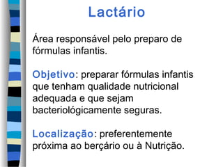 Lactário
Área responsável pelo preparo de
fórmulas infantis.
Objetivo: preparar fórmulas infantis
que tenham qualidade nutricional
adequada e que sejam
bacteriológicamente seguras.
Localização: preferentemente
próxima ao berçário ou à Nutrição.
 