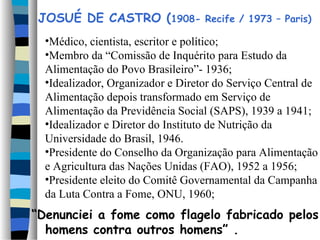 JOSUÉ DE CASTRO (1908-            Recife / 1973 – Paris)

  •Médico, cientista, escritor e político;
  •Membro da “Comissão de Inquérito para Estudo da
  Alimentação do Povo Brasileiro”- 1936;
  •Idealizador, Organizador e Diretor do Serviço Central de
  Alimentação depois transformado em Serviço de
  Alimentação da Previdência Social (SAPS), 1939 a 1941;
  •Idealizador e Diretor do Instituto de Nutrição da
  Universidade do Brasil, 1946.
  •Presidente do Conselho da Organização para Alimentação
  e Agricultura das Nações Unidas (FAO), 1952 a 1956;
  •Presidente eleito do Comitê Governamental da Campanha
  da Luta Contra a Fome, ONU, 1960;
“Denunciei a fome como flagelo fabricado pelos
  homens contra outros homens” .
 
