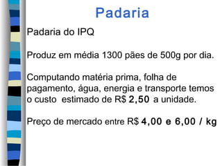 Padaria
Padaria do IPQ

Produz em média 1300 pães de 500g por dia.

Computando matéria prima, folha de
pagamento, água, energia e transporte temos
o custo estimado de R$ 2,50 a unidade.

Preço de mercado entre R$ 4,00 e 6,00 / kg
 