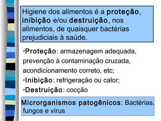 Higiene dos alimentos é a proteção,
inibição e/ou destruição, nos
alimentos, de quaisquer bactérias
prejudiciais à saúde.
•Proteção: armazenagem adequada,
prevenção à contaminação cruzada,
acondicionamento correto, etc;
•Inibição: refrigeração ou calor;
•Destruição: cocção
Microrganismos patogênicos : Bactérias,
fungos e vírus
 