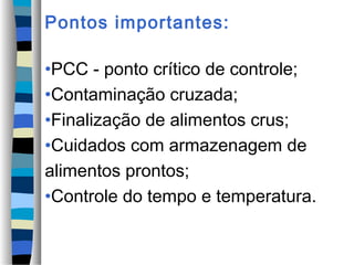 Pontos importantes:

•PCC - ponto crítico de controle;
•Contaminação cruzada;
•Finalização de alimentos crus;
•Cuidados com armazenagem de
alimentos prontos;
•Controle do tempo e temperatura.
 