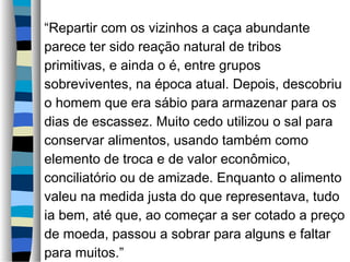 “Repartir com os vizinhos a caça abundante
parece ter sido reação natural de tribos
primitivas, e ainda o é, entre grupos
sobreviventes, na época atual. Depois, descobriu
o homem que era sábio para armazenar para os
dias de escassez. Muito cedo utilizou o sal para
conservar alimentos, usando também como
elemento de troca e de valor econômico,
conciliatório ou de amizade. Enquanto o alimento
valeu na medida justa do que representava, tudo
ia bem, até que, ao começar a ser cotado a preço
de moeda, passou a sobrar para alguns e faltar
para muitos.”
 