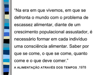 “Na era em que vivemos, em que se
defronta o mundo com o problema de
escassez alimentar, diante de um
crescimento populacional assustador, é
necessário formar em cada indivíduo
uma consciência alimentar. Saber por
que se come, o que se come, quanto
come e o que deve comer.”
A ALIMENTAÇÃO ATRAVÉS DOS TEMPOS ,1978
 