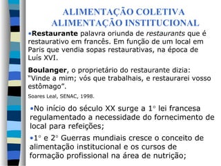 ALIMENTAÇÃO COLETIVA
        ALIMENTAÇÃO INSTITUCIONAL
•Restaurante palavra oriunda de restaurants que é
restaurativo em francês. Em função de um local em
Paris que vendia sopas restaurativas, na época de
Luís XVI.
Boulanger, o proprietário do restaurante dizia:
“Vinde a mim; vós que trabalhais, e restaurarei vosso
estômago”.
Soares Leal, SENAC, 1998.

•No início do século XX surge a 1° lei francesa
regulamentado a necessidade do fornecimento de
local para refeições;
•1° e 2° Guerras mundiais cresce o conceito de
alimentação institucional e os cursos de
formação profissional na área de nutrição;
 