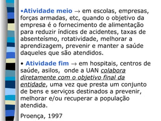 •Atividade meio → em escolas, empresas,
forças armadas, etc, quando o objetivo da
empresa é o fornecimento de alimentação
para reduzir índices de acidentes, taxas de
absenteísmo, rotatividade, melhorar a
aprendizagem, prevenir e manter a saúde
daqueles que são atendidos.
• Atividade fim → em hospitais, centros de
saúde, asilos, onde a UAN colabora
diretamente com o objetivo final da
entidade, uma vez que presta um conjunto
de bens e serviços destinados a prevenir,
melhorar e/ou recuperar a população
atendida.
Proença, 1997
 