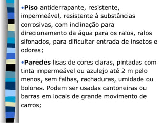 •Piso antiderrapante, resistente,
impermeável, resistente à substâncias
corrosivas, com inclinação para
direcionamento da água para os ralos, ralos
sifonados, para dificultar entrada de insetos e
odores;

•Paredes lisas de cores claras, pintadas com
tinta impermeável ou azulejo até 2 m pelo
menos, sem falhas, rachaduras, umidade ou
bolores. Podem ser usadas cantoneiras ou
barras em locais de grande movimento de
carros;
 