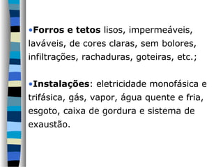 •Forros e tetos lisos, impermeáveis,
laváveis, de cores claras, sem bolores,
infiltrações, rachaduras, goteiras, etc.;


•Instalações: eletricidade monofásica e
trifásica, gás, vapor, água quente e fria,
esgoto, caixa de gordura e sistema de
exaustão.
 