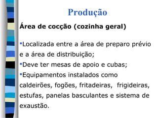 Produção
Área de cocção (cozinha geral)

Localizada entre a área de preparo prévio
e a área de distribuição;
Deve ter mesas de apoio e cubas;
Equipamentos instalados como
caldeirões, fogões, fritadeiras, frigideiras,
estufas, panelas basculantes e sistema de
exaustão.
 