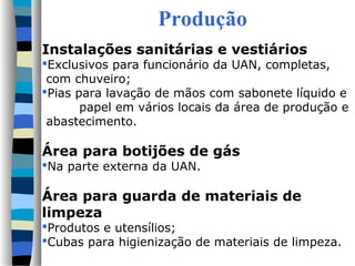 Produção
Instalações sanitárias e vestiários
Exclusivos para funcionário da UAN, completas,
 com chuveiro;
Pias para lavação de mãos com sabonete líquido e
       papel em vários locais da área de produção e
 abastecimento.

Área para botijões de gás
Na parte externa da UAN.

Área para guarda de materiais de
limpeza
Produtos e utensílios;
Cubas para higienização de materiais de limpeza.
 