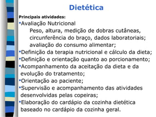 Dietética
Principais atividades:
Avaliação Nutricional
    Peso, altura, medição de dobras cutâneas,
    circunferência do braço, dados laboratoriais;
    avaliação do consumo alimentar;
Definição da terapia nutricional e cálculo da dieta;
Definição e orientação quanto ao porcionamento;
Acompanhamento da aceitação da dieta e da
 evolução do tratamento;
Orientação ao paciente;
Supervisão e acompanhamento das atividades
 desenvolvidas pelas copeiras;
Elaboração do cardápio da cozinha dietética
 baseado no cardápio da cozinha geral.
 