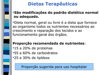 Dietas Terapêuticas
São modificações do padrão dietético normal
 ou adequado.
Dieta normal, geral ou livre é a dieta que fornece
ao organismo todos os nutrientes necessários ao
crescimento e reparação dos tecidos e ao
funcionamento geral dos órgãos.

Proporção recomendada de nutrientes:
15 a 20% de proteínas
55 a 60% de carboidratos
25 a 30% de lipídeos

     Proporção sugerida para uso hospitalar
 