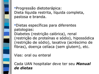 Progressão dietoterápica:
Dieta líquida restrita, líquida completa,
pastosa e branda.

Dietas específicas para diferentes
patologias:
Diabetes (restrição calórica), renal
(restrição de proteínas e sódio), hipossódica
(restrição de sódio), laxativa (acréscimo de
fibras), doença celíaca (sem glutem), etc.

Vias: oral ou enteral

Cada UAN hospitalar deve ter seu Manual
de dietas
 