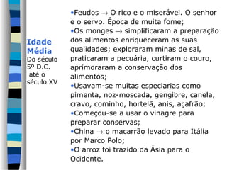 •Feudos → O rico e o miserável. O senhor
            e o servo. Época de muita fome;
            •Os monges → simplificaram a preparação
Idade       dos alimentos enriqueceram as suas
Média       qualidades; exploraram minas de sal,
Do século   praticaram a pecuária, curtiram o couro,
5º D.C.     aprimoraram a conservação dos
 até o      alimentos;
século XV
            •Usavam-se muitas especiarias como
            pimenta, noz-moscada, gengibre, canela,
            cravo, cominho, hortelã, anis, açafrão;
            •Começou-se a usar o vinagre para
            preparar conservas;
            •China → o macarrão levado para Itália
            por Marco Polo;
            •O arroz foi trazido da Ásia para o
            Ocidente.
 