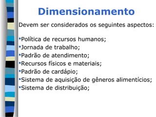 Dimensionamento
Devem ser considerados os seguintes aspectos:

Política de recursos humanos;
Jornada de trabalho;
Padrão de atendimento;
Recursos físicos e materiais;
Padrão de cardápio;
Sistema de aquisição de gêneros alimentícios;
Sistema de distribuição;
 
