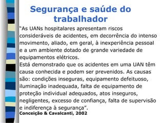 Segurança e saúde do
        trabalhador
“As UANs hospitalares apresentam riscos
consideráveis de acidentes, em decorrência do intenso
movimento, aliado, em geral, à inexperiência pessoal
e a um ambiente dotado de grande variedade de
equipamentos elétricos.
Está demonstrado que os acidentes em uma UAN têm
causa conhecida e podem ser prevenidos. As causas
são: condições inseguras, equipamento defeituoso,
iluminação inadequada, falta de equipamento de
proteção individual adequados, atos inseguros,
negligentes, excesso de confiança, falta de supervisão
e indiferença à segurança”.
Conceição & Cavalcanti, 2002
 