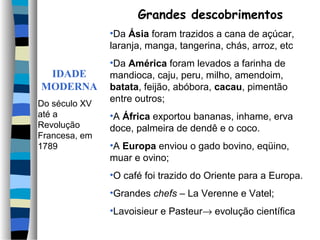 Grandes descobrimentos
               •Da Ásia foram trazidos a cana de açúcar,
               laranja, manga, tangerina, chás, arroz, etc
               •Da América foram levados a farinha de
 IDADE         mandioca, caju, peru, milho, amendoim,
MODERNA        batata, feijão, abóbora, cacau, pimentão
Do século XV
               entre outros;
até a          •A África exportou bananas, inhame, erva
Revolução      doce, palmeira de dendê e o coco.
Francesa, em
1789           •A Europa enviou o gado bovino, eqüino,
               muar e ovino;
               •O café foi trazido do Oriente para a Europa.
               •Grandes chefs – La Verenne e Vatel;
               •Lavoisieur e Pasteur→ evolução científica
 