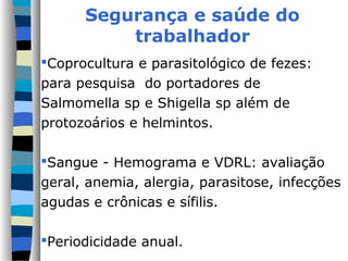 Segurança e saúde do
          trabalhador
Coprocultura e parasitológico de fezes:
para pesquisa do portadores de
Salmomella sp e Shigella sp além de
protozoários e helmintos.

Sangue - Hemograma e VDRL: avaliação
geral, anemia, alergia, parasitose, infecções
agudas e crônicas e sífilis.

Periodicidade anual.
 