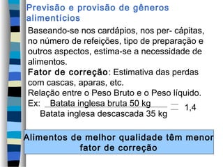 Previsão e provisão de gêneros
alimentícios
Baseando-se nos cardápios, nos per- cápitas,
no número de refeições, tipo de preparação e
outros aspectos, estima-se a necessidade de
alimentos.
Fator de correção : Estimativa das perdas
com cascas, aparas, etc.
Relação entre o Peso Bruto e o Peso líquido.
Ex: Batata inglesa bruta 50 kg         1,4
   Batata inglesa descascada 35 kg

Alimentos de melhor qualidade têm menor
            fator de correção
 
