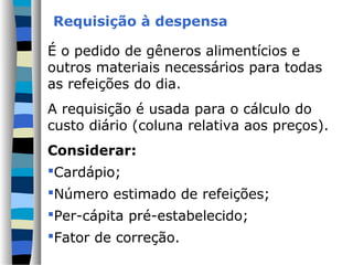 Requisição à despensa

É o pedido de gêneros alimentícios e
outros materiais necessários para todas
as refeições do dia.
A requisição é usada para o cálculo do
custo diário (coluna relativa aos preços).
Considerar:
Cardápio;
Número estimado de refeições;
Per-cápita pré-estabelecido;
Fator de correção.
 