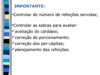 IMPORTANTE:

Controlar do número de refeições servidas;

Controlar as sobras para avaliar:
aceitação do cardápio;
correção do porcionamento;
correção dos per-cápitas;
planejamento das refeições.
 