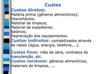 Custos
Custos diretos:
Matéria prima (gêneros alimentícios);
Descartáveis;
Material de limpeza;
Material de expediente;
Salários;
Depreciação dos equipamentos.
Custos indiretos: contabilizados através
de rateio (água, energia, telefone,...).

Custos fixos: mão de obra, contratos de
manutenção, etc.
Custos variáveis: gêneros alimentícios,
materiais de limpeza, ...
 