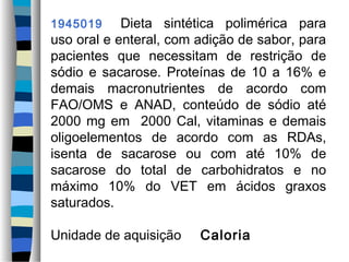 1945019     Dieta sintética polimérica para
uso oral e enteral, com adição de sabor, para
pacientes que necessitam de restrição de
sódio e sacarose. Proteínas de 10 a 16% e
demais macronutrientes de acordo com
FAO/OMS e ANAD, conteúdo de sódio até
2000 mg em 2000 Cal, vitaminas e demais
oligoelementos de acordo com as RDAs,
isenta de sacarose ou com até 10% de
sacarose do total de carbohidratos e no
máximo 10% do VET em ácidos graxos
saturados.

Unidade de aquisição    Caloria
 