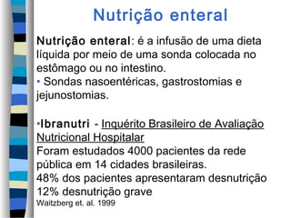 Nutrição enteral
Nutrição enteral: é a infusão de uma dieta
líquida por meio de uma sonda colocada no
estômago ou no intestino.
• Sondas nasoentéricas, gastrostomias e
jejunostomias.

•Ibranutri - Inquérito Brasileiro de Avaliação
Nutricional Hospitalar
Foram estudados 4000 pacientes da rede
pública em 14 cidades brasileiras.
48% dos pacientes apresentaram desnutrição
12% desnutrição grave
Waitzberg et. al. 1999
 