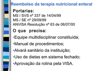 Reembolso da terapia nutricional enteral
 Portarias:
 MS / SVS nº 337 de 14/04/99
 MS / SE nº 29/09/99
 ANVISA Resolução nº 63 de 06/07/00
 O que precisa:
 •Equipe multidisciplinar constituída;
 •Manual de procedimentos;
 •Alvará sanitário da instituição;
 •Uso de dietas em sistema fechado;
 •Aprovação da rotina pela VISA.
 