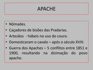 APACHE

•   Nômades.
•   Caçadores de bisões das Pradarias.
•   Artesãos - hábeis no uso do couro.
•   Domesticaram o cavalo – após o século XVIII.
•   Guerra dos Apaches – 5 conflitos entre 1851 e
    1900, resultando na dizimação do povo
    apache.
 