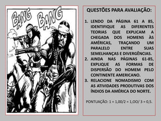 QUESTÕES PARA AVALIAÇÃO:

1. LENDO DA PÁGINA 61 A 85,
   IDENTIFIQUE AS DIFERENTES
   TEORIAS QUE EXPLICAM A
   CHEGADA DOS HOMENS ÀS
   AMÉRICAS,    TRAÇANDO    UM
   PARALELO      ENTRE     SUAS
   SEMELHANÇAS E DIVERGÊNCIAS.
2. AINDA NAS PÁGINAS 61-85,
   EXPLIQUE AS FORMAS DE
   DISPERSÃO DO HOMEM PELO
   CONTINENTE AMERICANO.
3. RELACIONE NOMADISMO COM
   AS ATIVIDADES PRODUTIVAS DOS
   ÍNDIOS DA AMÉRICA DO NORTE.

PONTUAÇÃO: 1 = 1,00/2 = 1,OO/ 3 = 0,5.
 