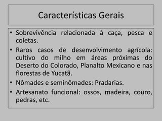 Características Gerais
• Sobrevivência relacionada à caça, pesca e
  coletas.
• Raros casos de desenvolvimento agrícola:
  cultivo do milho em áreas próximas do
  Deserto do Colorado, Planalto Mexicano e nas
  florestas de Yucatã.
• Nômades e seminômades: Pradarias.
• Artesanato funcional: ossos, madeira, couro,
  pedras, etc.
 