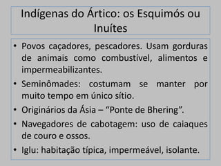 Indígenas do Ártico: os Esquimós ou
               Inuítes
• Povos caçadores, pescadores. Usam gorduras
  de animais como combustível, alimentos e
  impermeabilizantes.
• Seminômades: costumam se manter por
  muito tempo em único sítio.
• Originários da Ásia – “Ponte de Bhering”.
• Navegadores de cabotagem: uso de caiaques
  de couro e ossos.
• Iglu: habitação típica, impermeável, isolante.
 