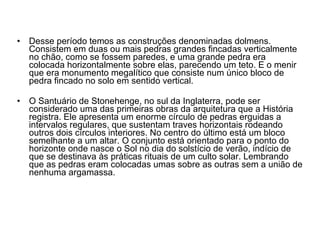 Desse período temos as construções denominadas dolmens. Consistem em duas ou mais pedras grandes fincadas verticalmente no chão, como se fossem paredes, e uma grande pedra era colocada horizontalmente sobre elas, parecendo um teto. E o menir que era monumento megalítico que consiste num único bloco de pedra fincado no solo em sentido vertical. O Santuário de Stonehenge, no sul da Inglaterra, pode ser considerado uma das primeiras obras da arquitetura que a História registra. Ele apresenta um enorme círculo de pedras erguidas a intervalos regulares, que sustentam traves horizontais rodeando outros dois círculos interiores. No centro do último está um bloco semelhante a um altar. O conjunto está orientado para o ponto do horizonte onde nasce o Sol no dia do solstício de verão, indício de que se destinava às práticas rituais de um culto solar. Lembrando que as pedras eram colocadas umas sobre as outras sem a união de nenhuma argamassa. 