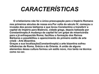CARACTERÍSTICAS O cristianismo não foi a única preocupação para o Império Romano nos primeiros séculos de nossa era.Por volta do século IV, começou a invasão dos povos bárbaros e que levou Constantino a transferir a capital do Império para Bizâncio, cidade grega, depois batizada por Constantinopla.A mudança da capital foi um golpe de misericórdia para a já enfraquecida Roma; facilitou a formação dos Reinos Bárbaros e possibilitou o aparecimento do primeiro estilo de arte cristã -  Arte Bizantina. Graças a sua localização(Constantinopla) a arte bizantina sofreu influências de Roma, Grécia e do Oriente. A união de alguns elementos dessa cultura formou um estilo novo, rico tanto na técnica como na cor. 