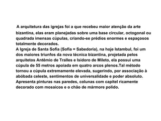 A arquitetura das igrejas foi a que recebeu maior atenção da arte bizantina, elas eram planejadas sobre uma base circular, octogonal ou quadrada imensas cúpulas, criando-se prédios enormes e espaçosos totalmente decorados.  A Igreja de Santa Sofia (Sofia = Sabedoria), na hoje Istambul, foi um dos maiores triunfos da nova técnica bizantina, projetada pelos arquitetos Antêmio de Tralles e Isidoro de Mileto, ela possui uma cúpula de 55 metros apoiada em quatro arcos plenos.Tal método tornou a cúpula extremamente elevada, sugerindo, por associação à abóbada celeste, sentimentos de universalidade e poder absoluto. Apresenta pinturas nas paredes, colunas com capitel ricamente decorado com mosaicos e o chão de mármore polido. 