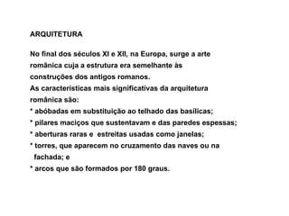 ARQUITETURA No final dos séculos XI e XII, na Europa, surge a arte  românica cuja a estrutura era semelhante às  construções dos antigos romanos.  As características mais significativas da arquitetura  românica são:  * abóbadas em substituição ao telhado das basílicas;  * pilares maciços que sustentavam e das paredes espessas;  * aberturas raras e  estreitas usadas como janelas;  * torres, que aparecem no cruzamento das naves ou na  fachada; e  * arcos que são formados por 180 graus.  